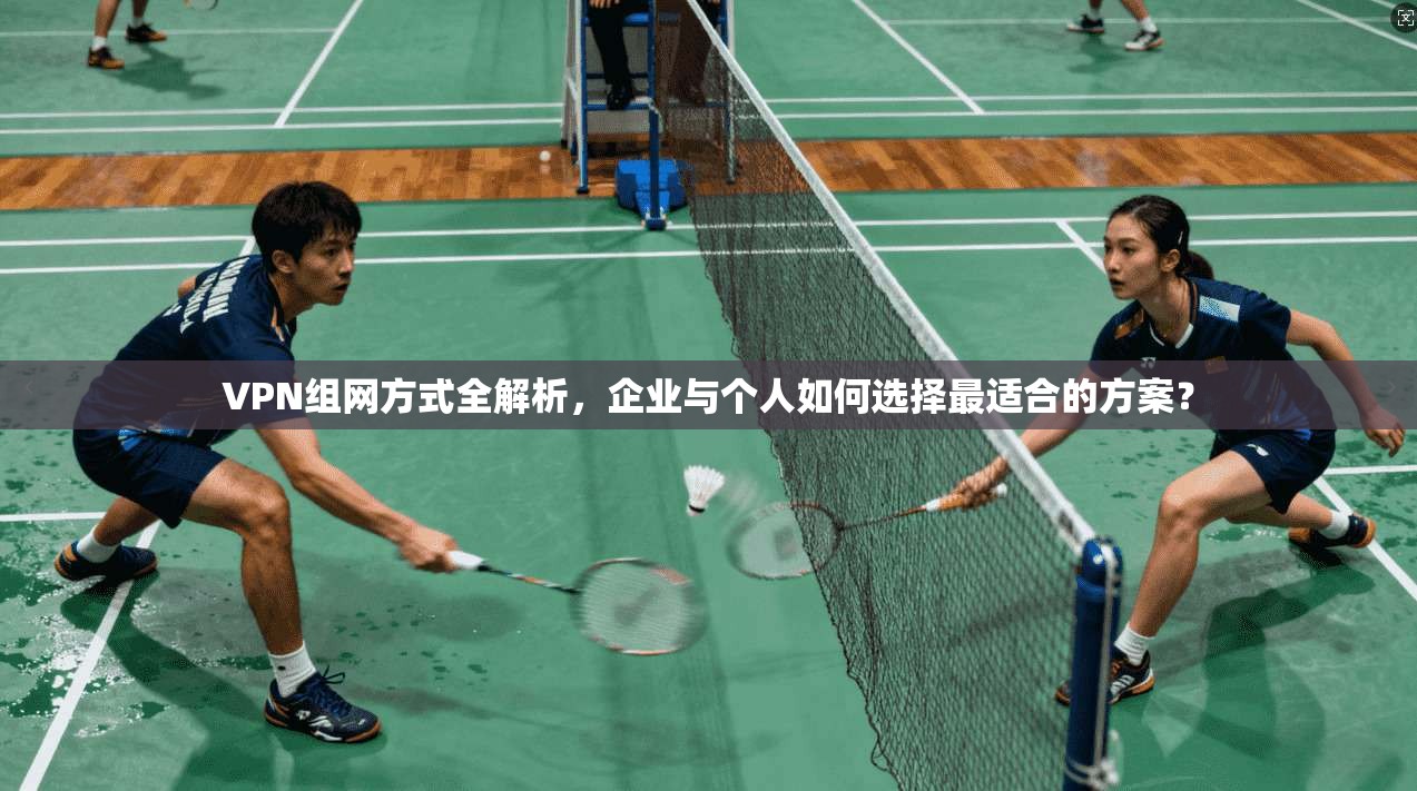 VPN组网方式全解析,企业与个人如何选择最适合的方案?