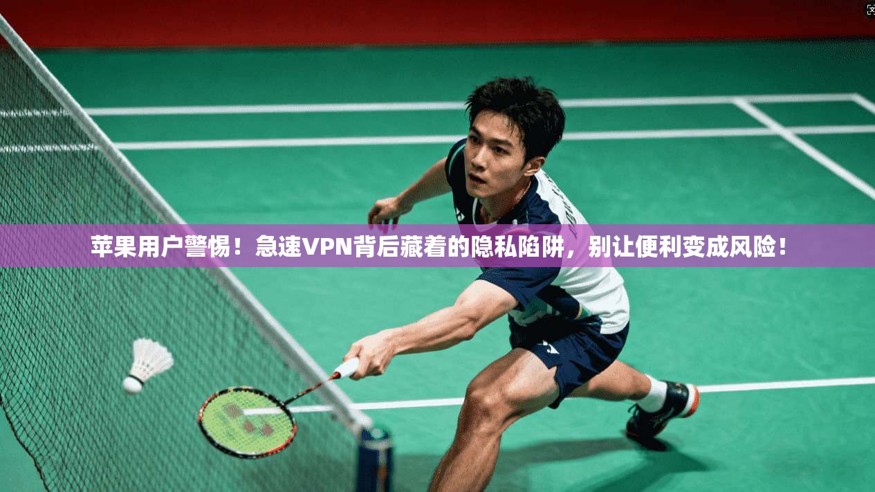 苹果用户警惕！急速VPN背后藏着的隐私陷阱，别让便利变成风险！