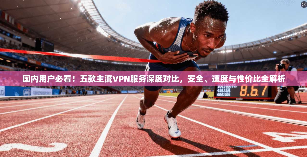 国内用户必看！五款主流VPN服务深度对比，安全、速度与性价比全解析