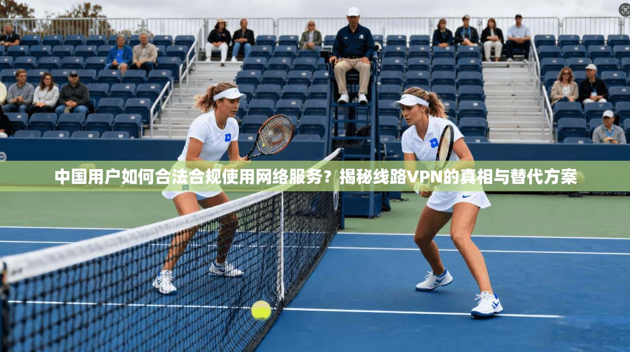 中国用户如何合法合规使用网络服务？揭秘线路VPN的真相与替代方案