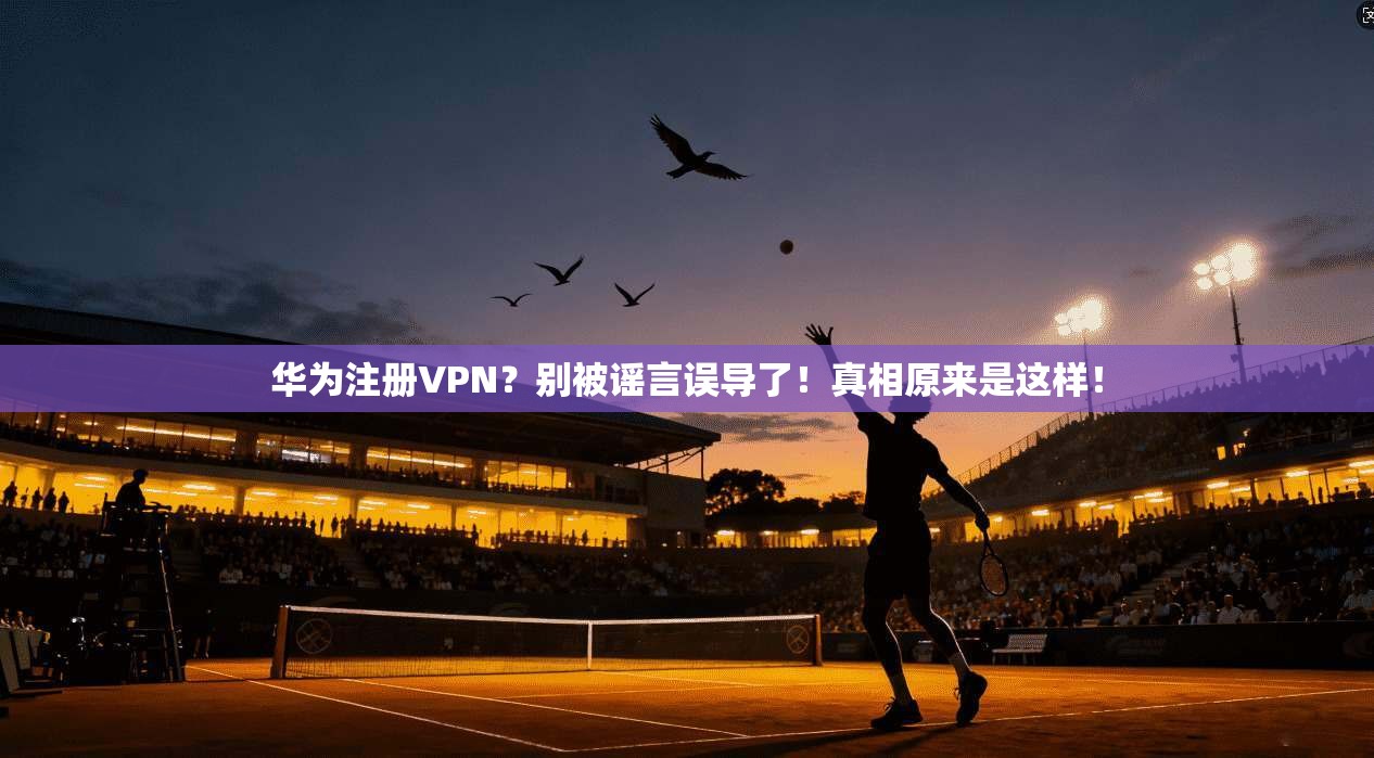 华为注册VPN？别被谣言误导了！真相原来是这样！