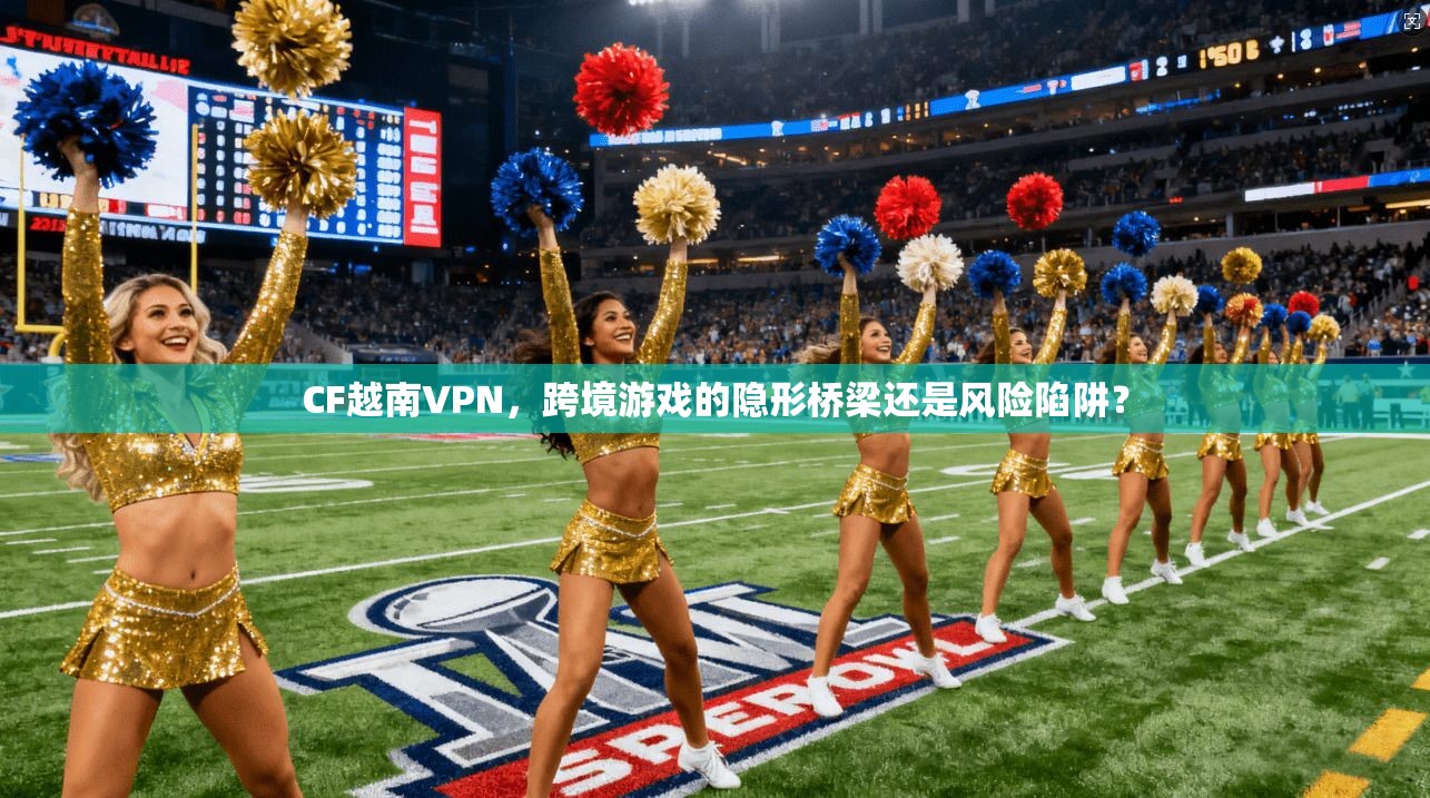 CF越南VPN，跨境游戏的隐形桥梁还是风险陷阱？