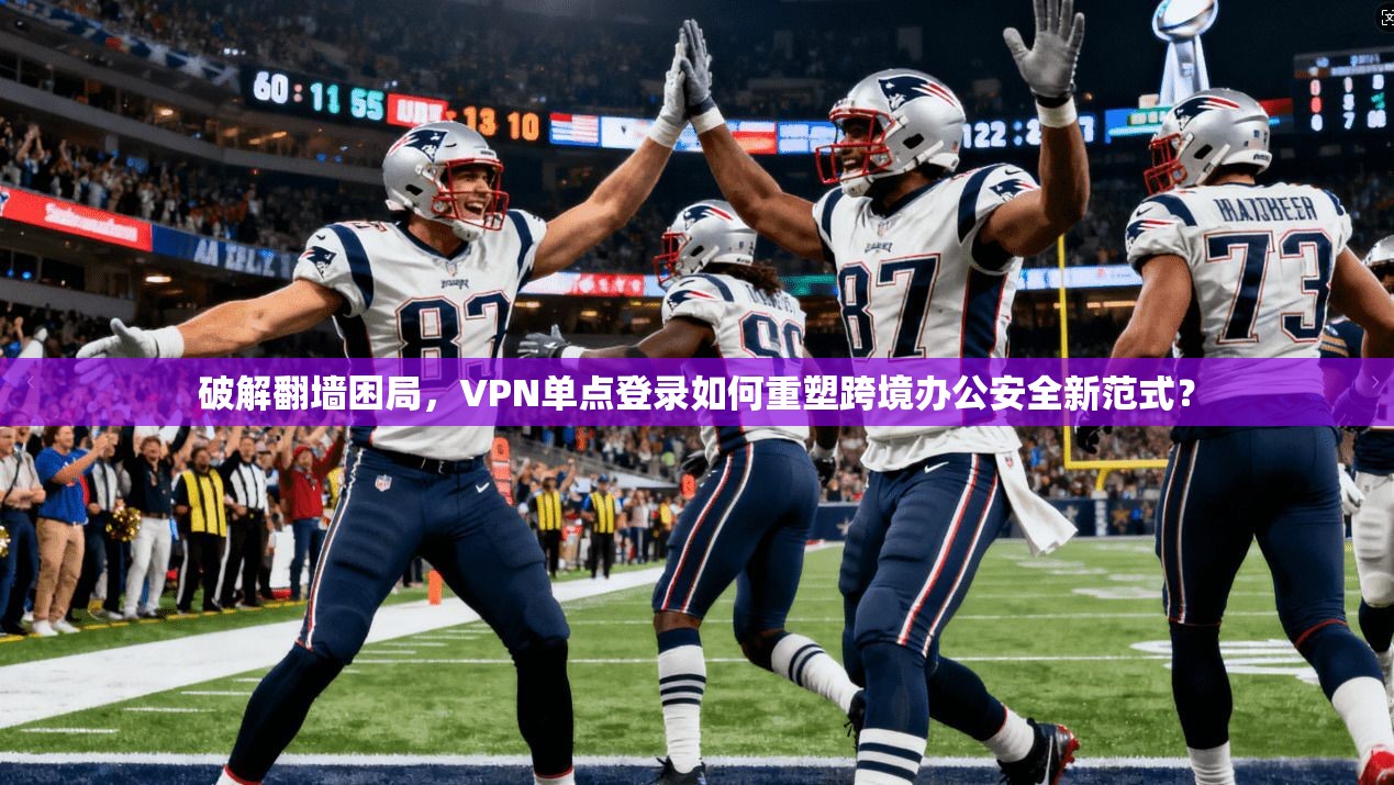 破解翻墙困局，VPN单点登录如何重塑跨境办公安全新范式？