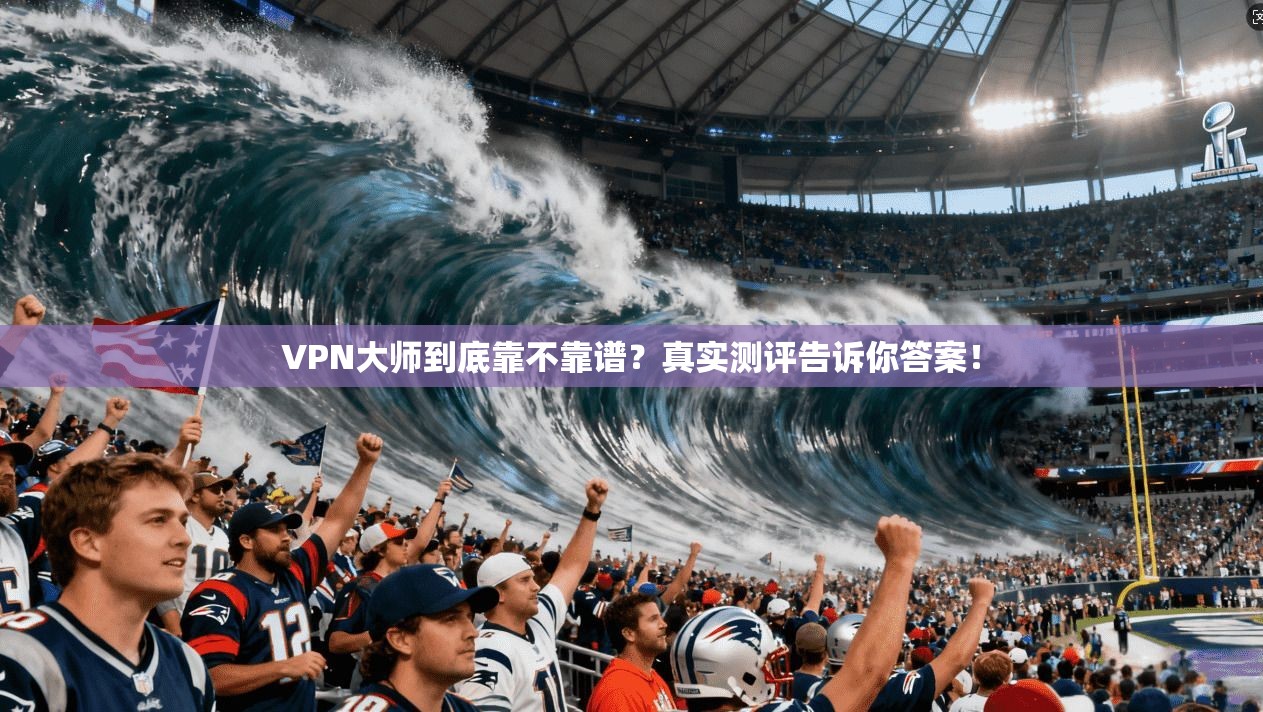 VPN大师到底靠不靠谱？真实测评告诉你答案！