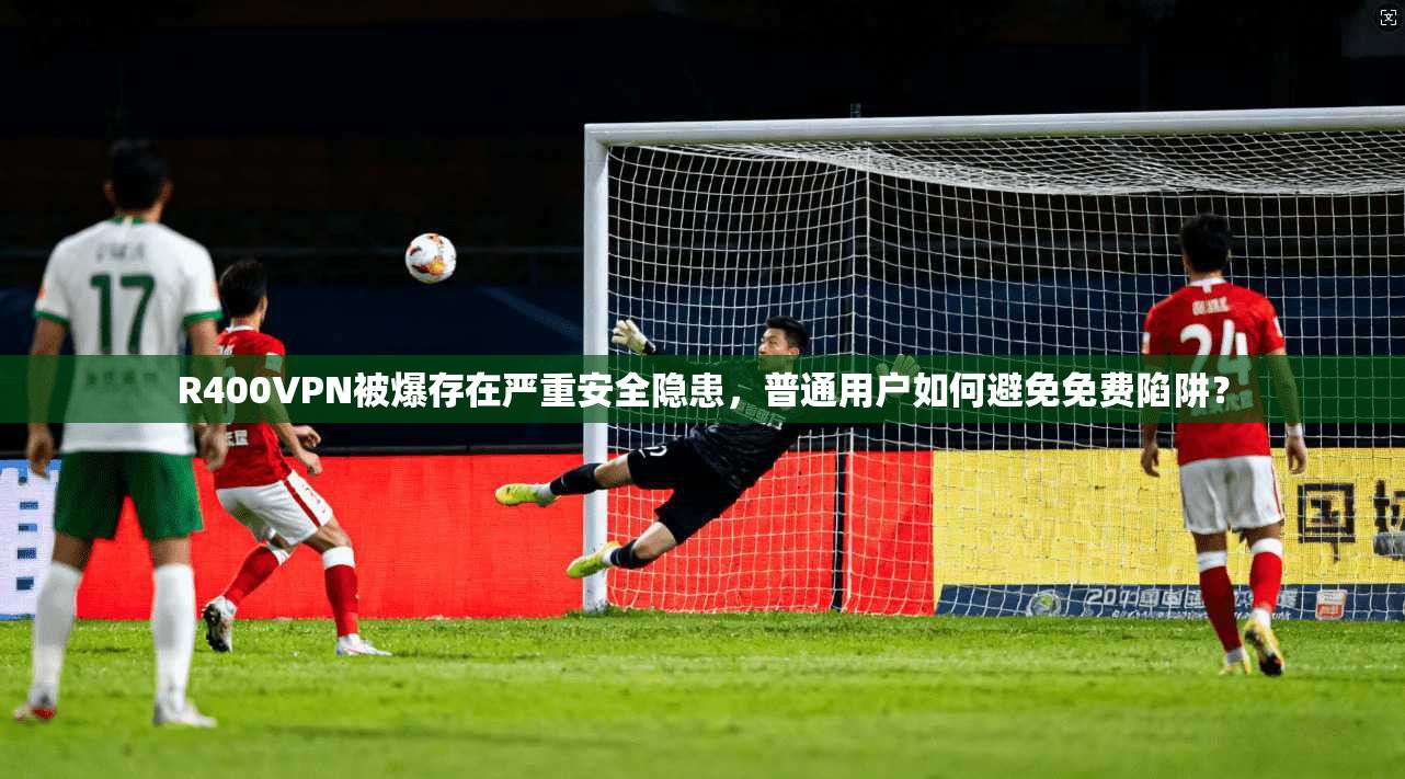 R400VPN被爆存在严重安全隐患，普通用户如何避免免费陷阱？