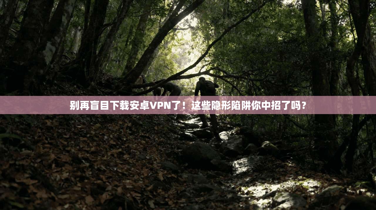 别再盲目下载安卓VPN了！这些隐形陷阱你中招了吗？