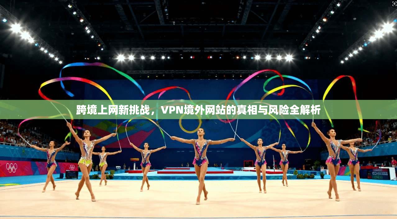 跨境上网新挑战，VPN境外网站的真相与风险全解析