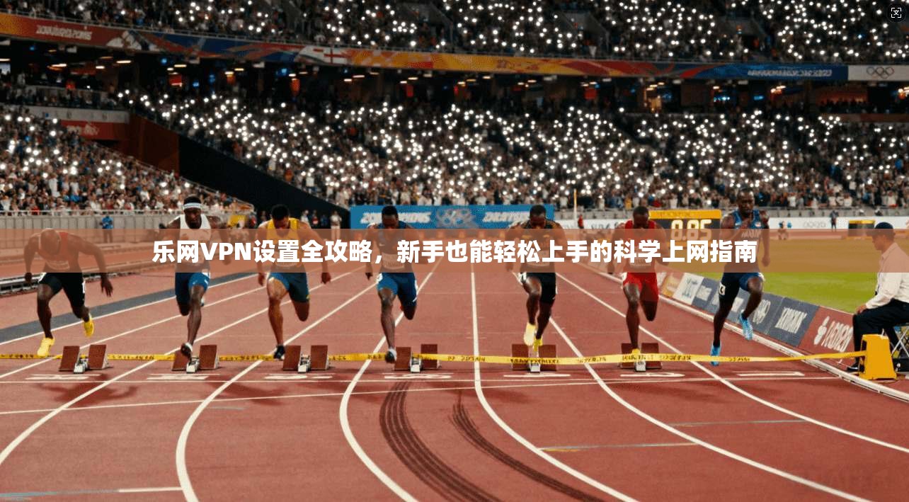乐网VPN设置全攻略，新手也能轻松上手的科学上网指南