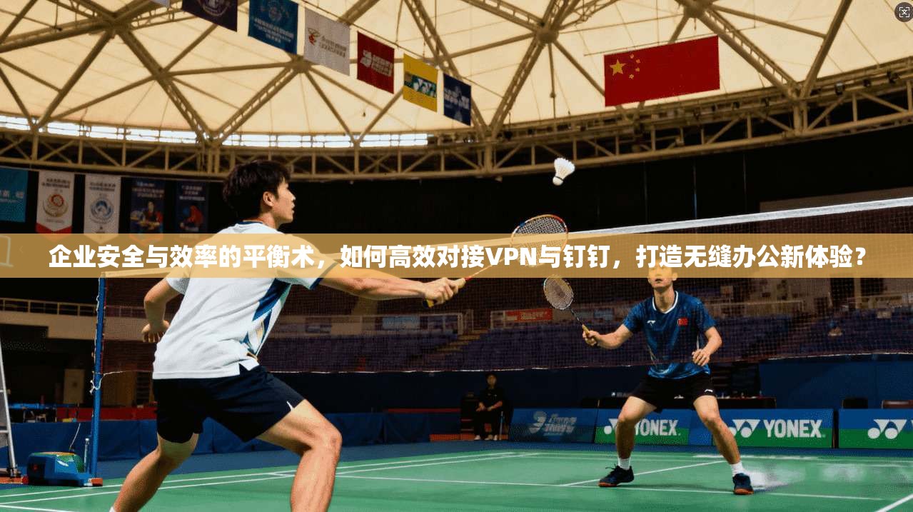 企业安全与效率的平衡术，如何高效对接VPN与钉钉，打造无缝办公新体验？