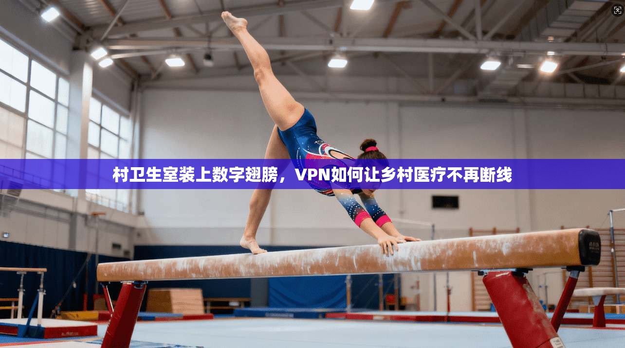 村卫生室装上数字翅膀，VPN如何让乡村医疗不再断线