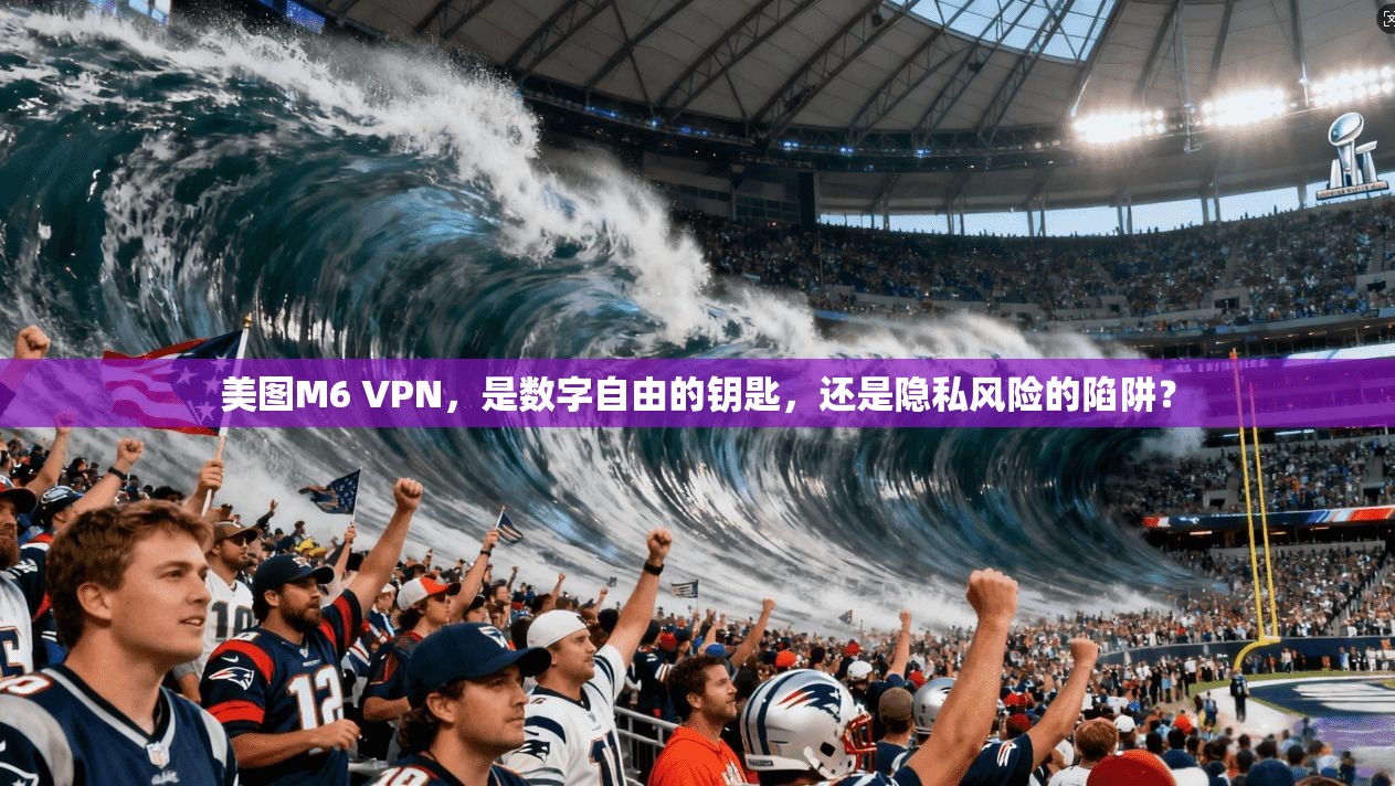 美图M6 VPN，是数字自由的钥匙，还是隐私风险的陷阱？