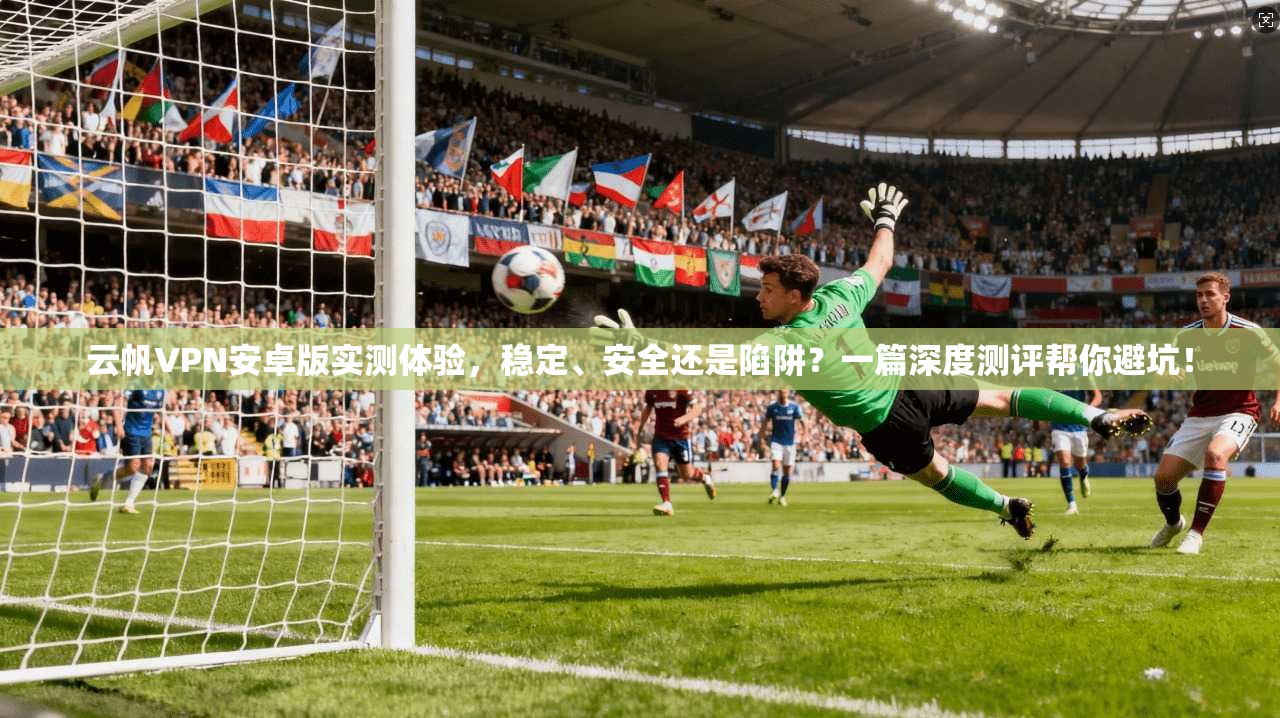 云帆VPN安卓版实测体验,稳定、安全还是陷阱?一篇深度测评帮你避坑!
