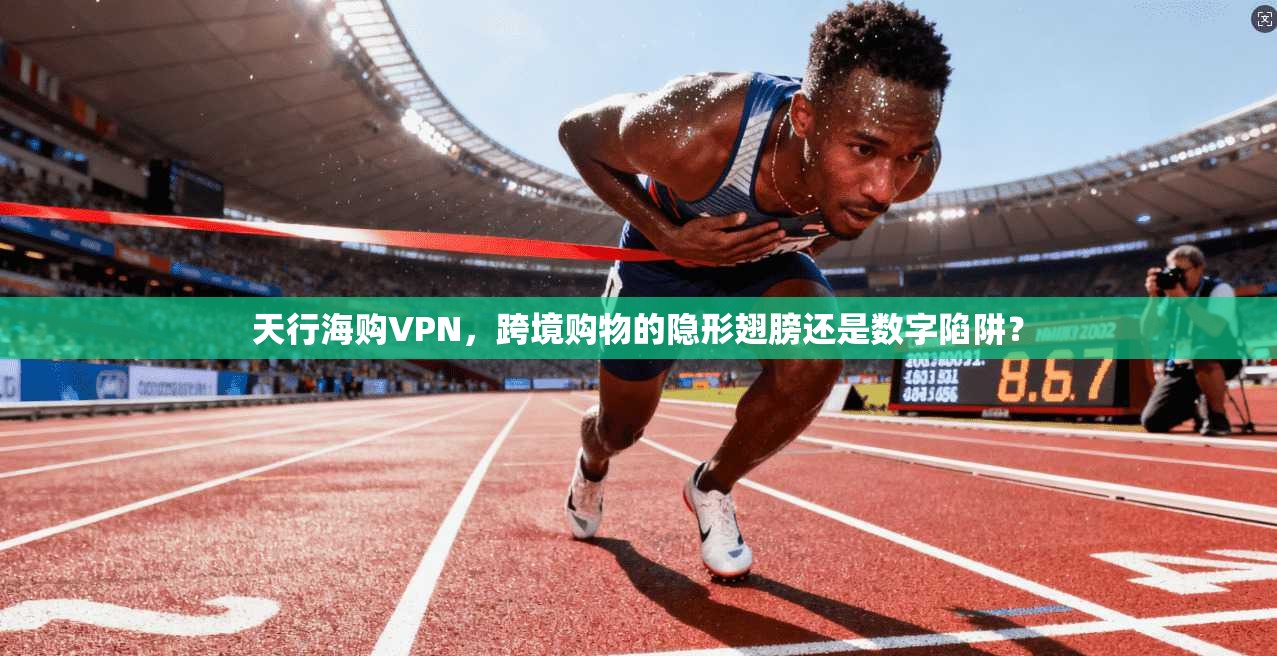 天行海购VPN,跨境购物的隐形翅膀还是数字陷阱?