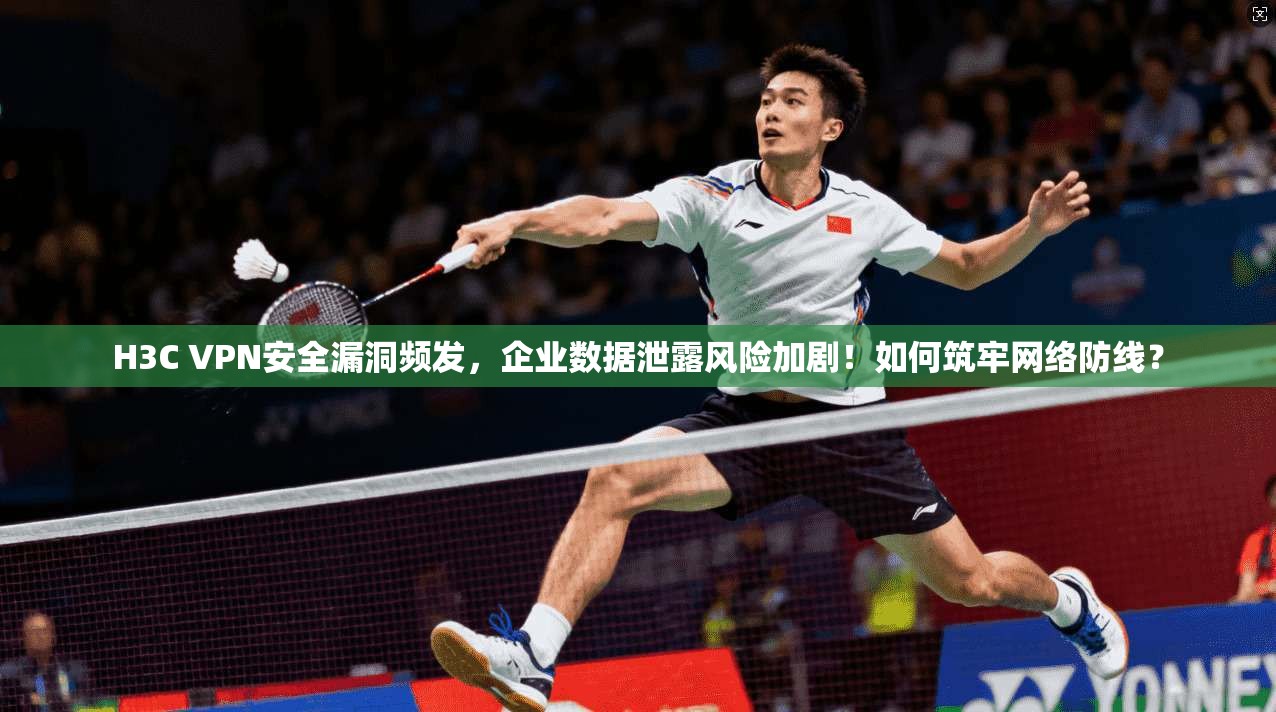 H3C VPN安全漏洞频发,企业数据泄露风险加剧!如何筑牢网络防线?
