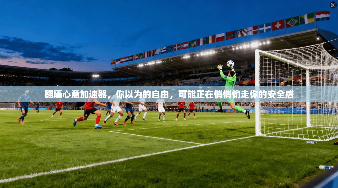 翻墙心意加速器,你以为的自由,可能正在悄悄偷走你的安全感