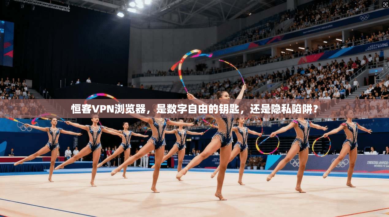 恒客VPN浏览器，是数字自由的钥匙，还是隐私陷阱？