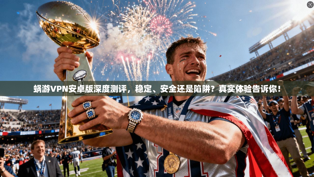 蜗游VPN安卓版深度测评,稳定、安全还是陷阱?真实体验告诉你!
