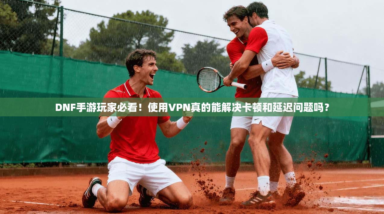 DNF手游玩家必看!使用VPN真的能解决卡顿和延迟问题吗?