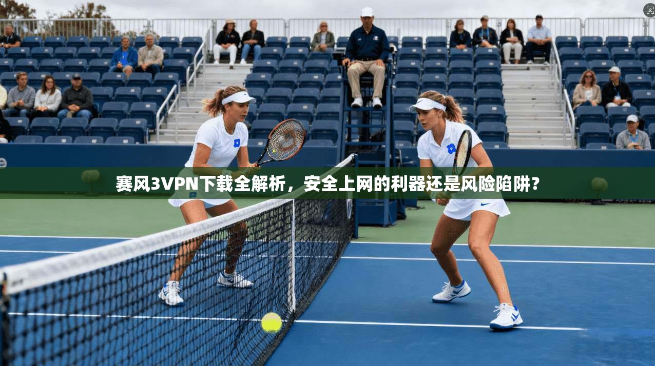 赛风3VPN下载全解析，安全上网的利器还是风险陷阱？