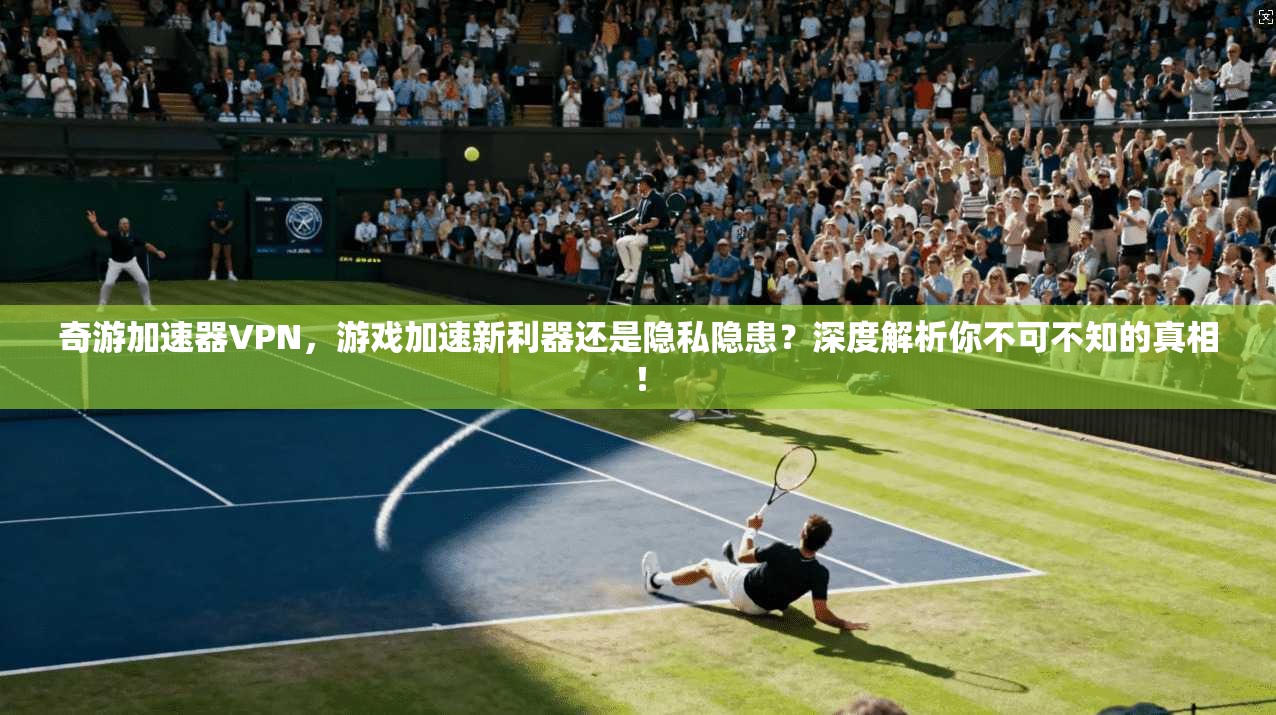 奇游加速器VPN，游戏加速新利器还是隐私隐患？深度解析你不可不知的真相！