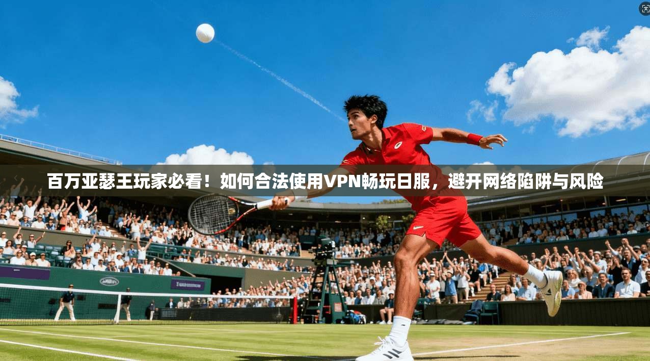 百万亚瑟王玩家必看！如何合法使用VPN畅玩日服，避开网络陷阱与风险