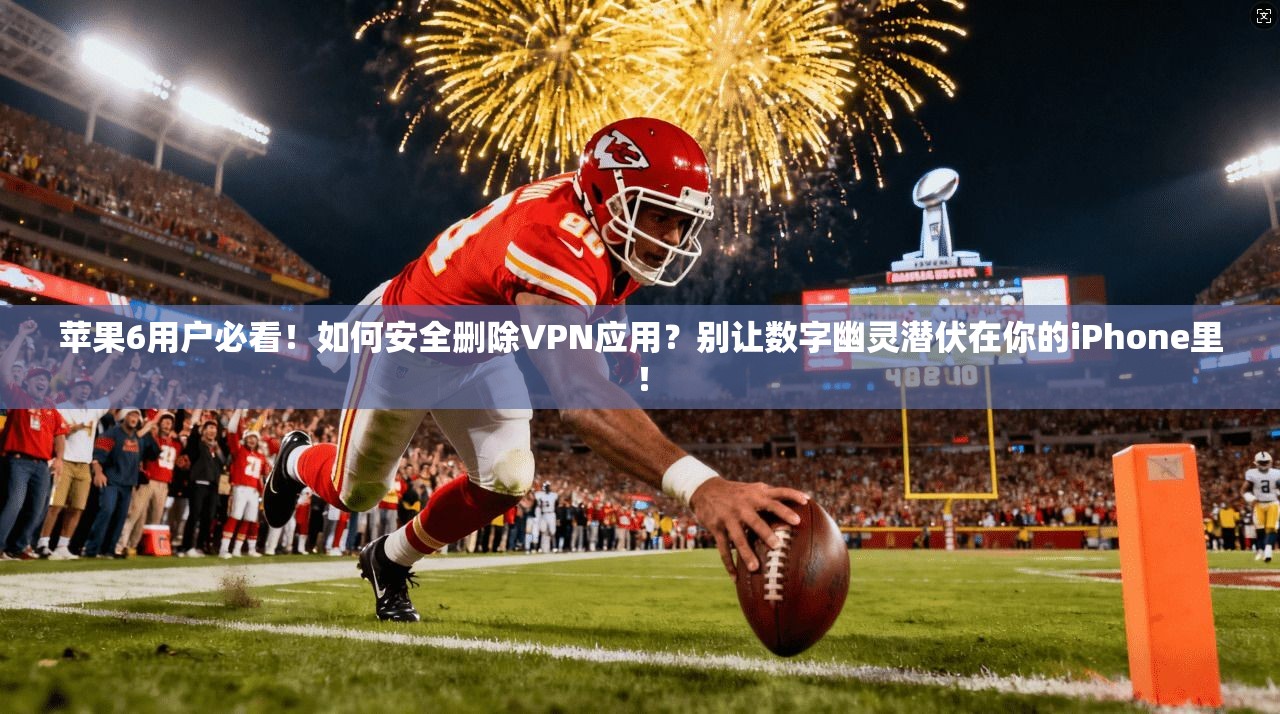 苹果6用户必看！如何安全删除VPN应用？别让数字幽灵潜伏在你的iPhone里！