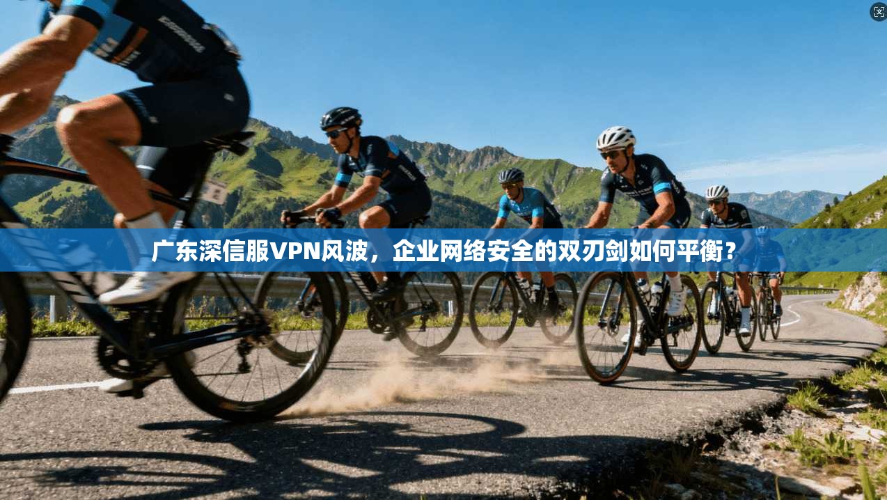 广东深信服VPN风波，企业网络安全的双刃剑如何平衡？