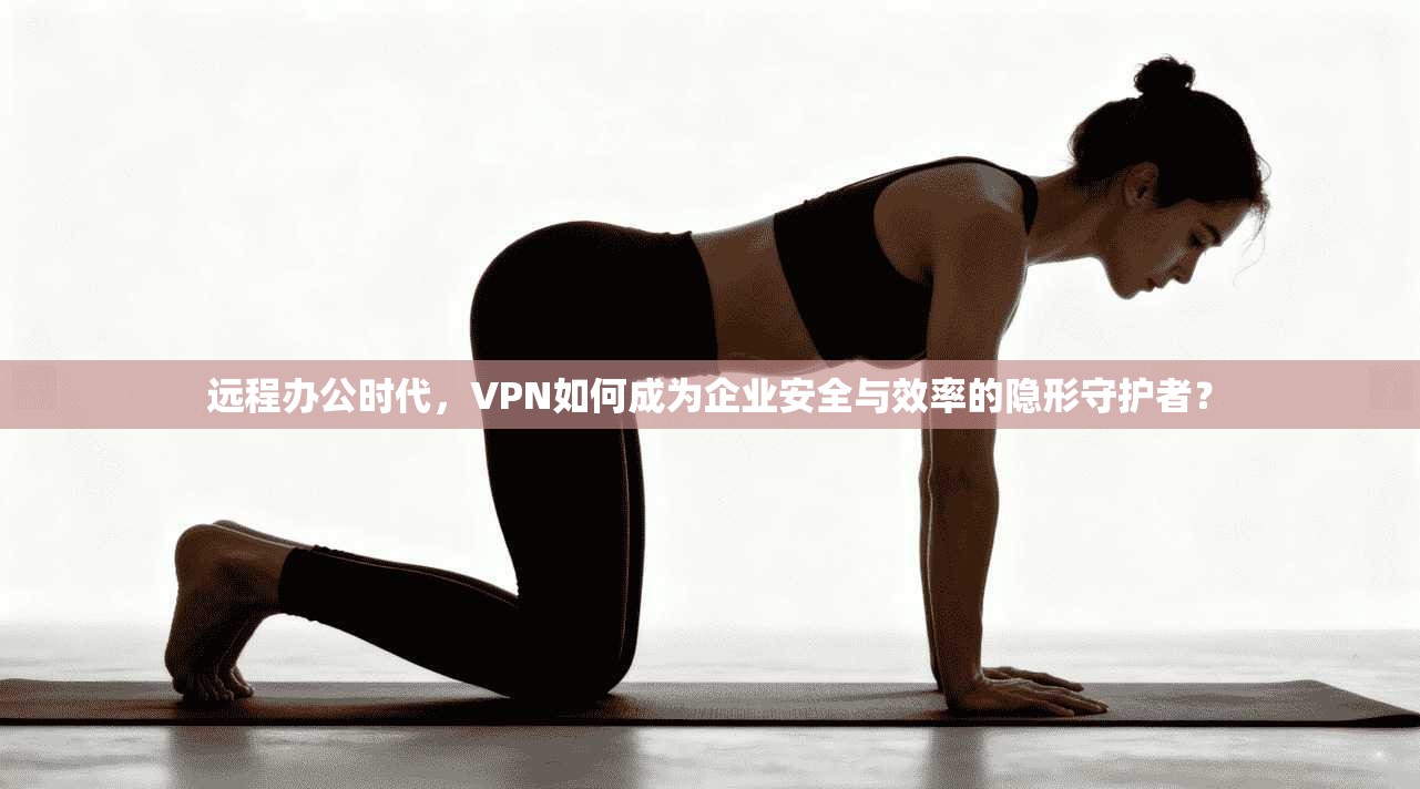远程办公时代，VPN如何成为企业安全与效率的隐形守护者？