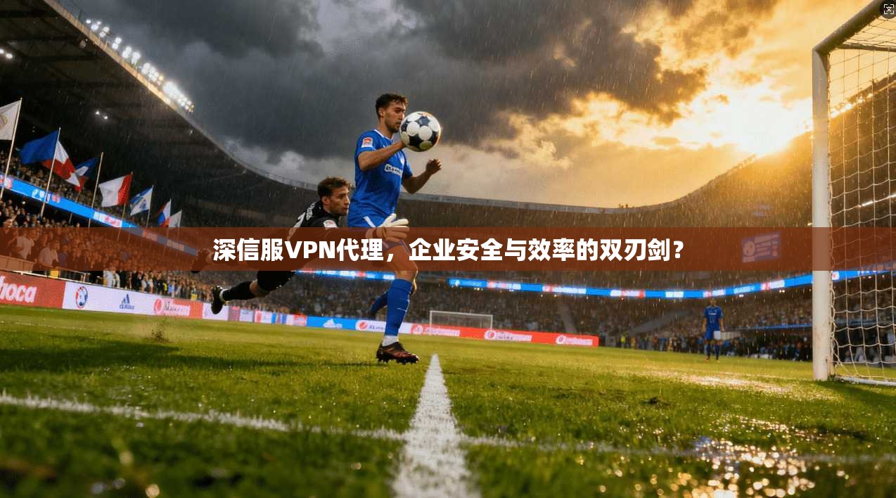 深信服VPN代理，企业安全与效率的双刃剑？
