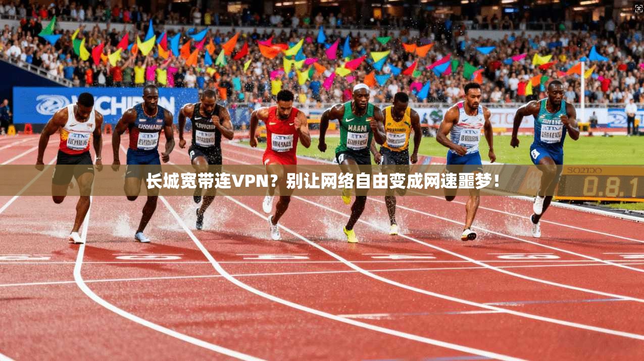 长城宽带连VPN？别让网络自由变成网速噩梦！