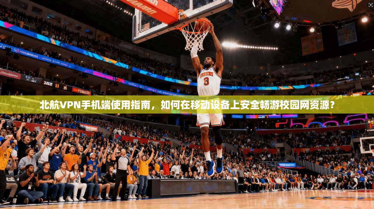 北航VPN手机端使用指南，如何在移动设备上安全畅游校园网资源？