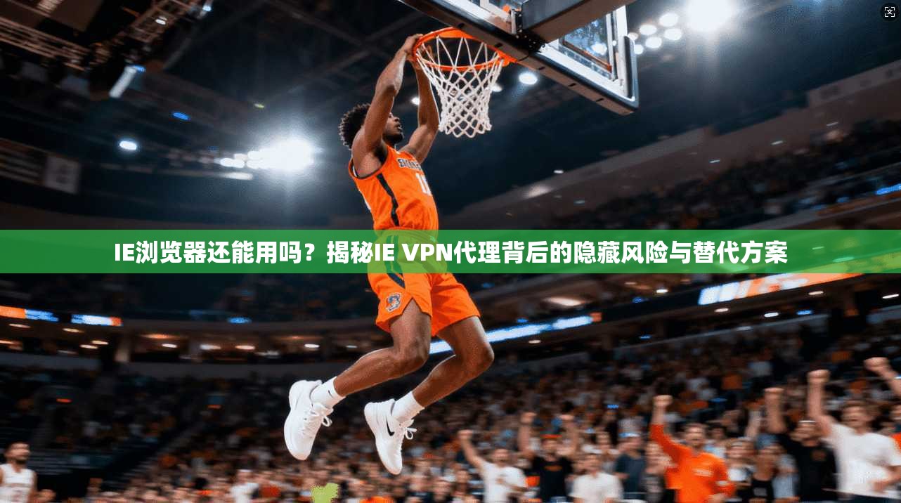 IE浏览器还能用吗？揭秘IE VPN代理背后的隐藏风险与替代方案