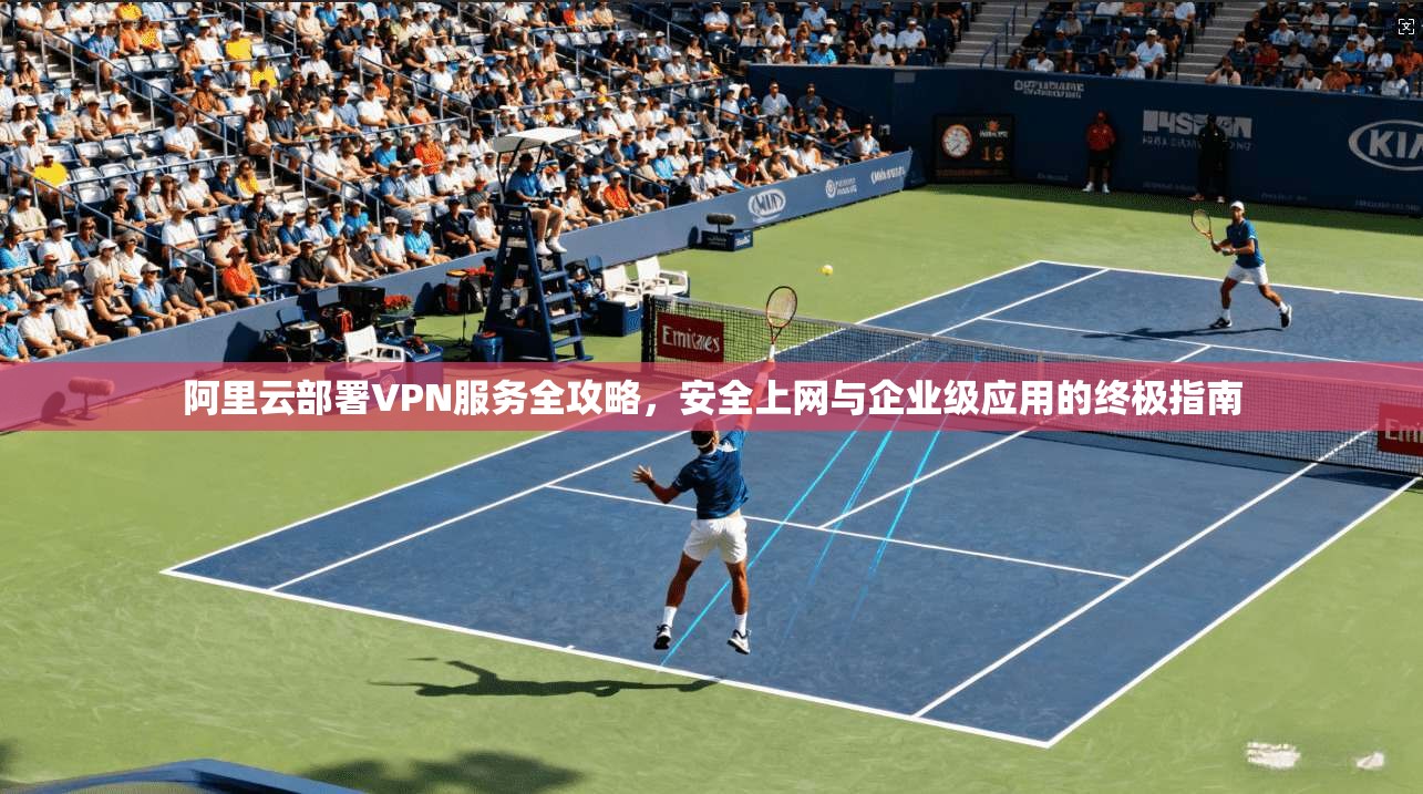 阿里云部署VPN服务全攻略，安全上网与企业级应用的终极指南