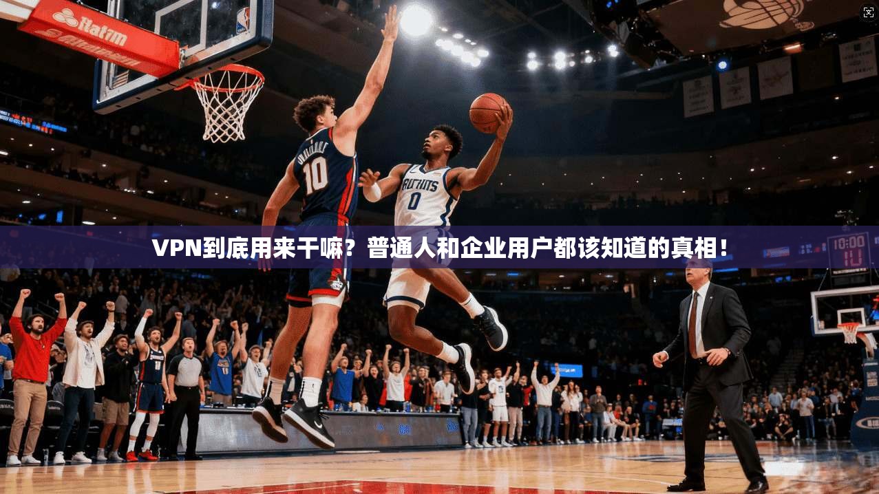 VPN到底用来干嘛?普通人和企业用户都该知道的真相!