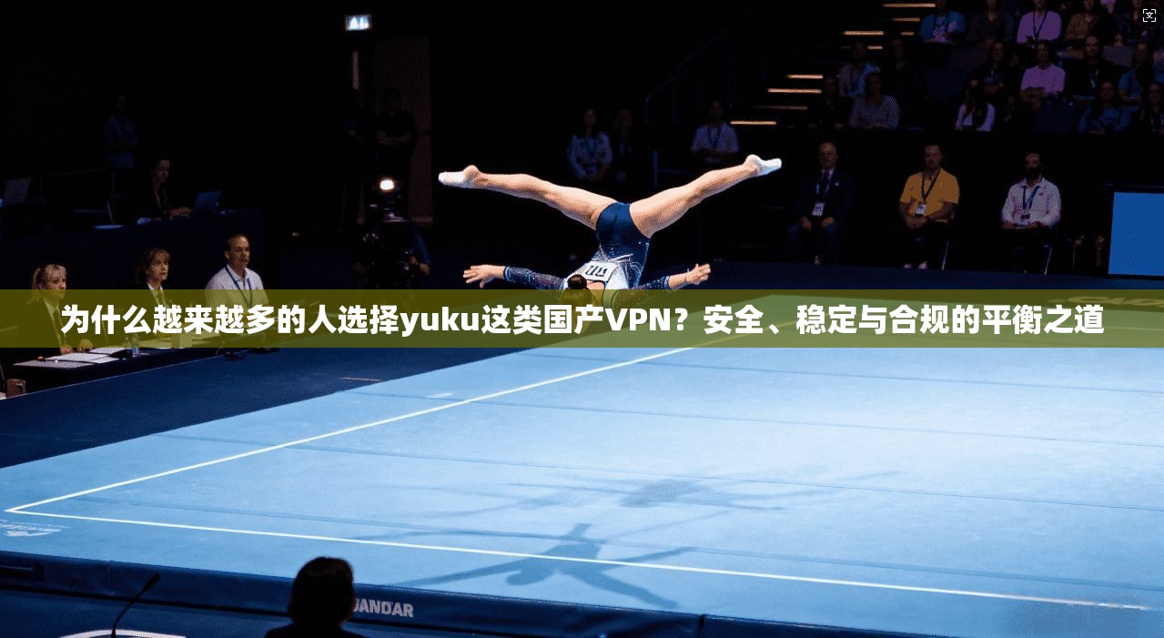 为什么越来越多的人选择yuku这类国产VPN？安全、稳定与合规的平衡之道