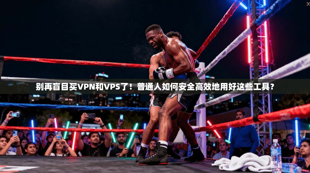别再盲目买VPN和VPS了!普通人如何安全高效地用好这些工具?