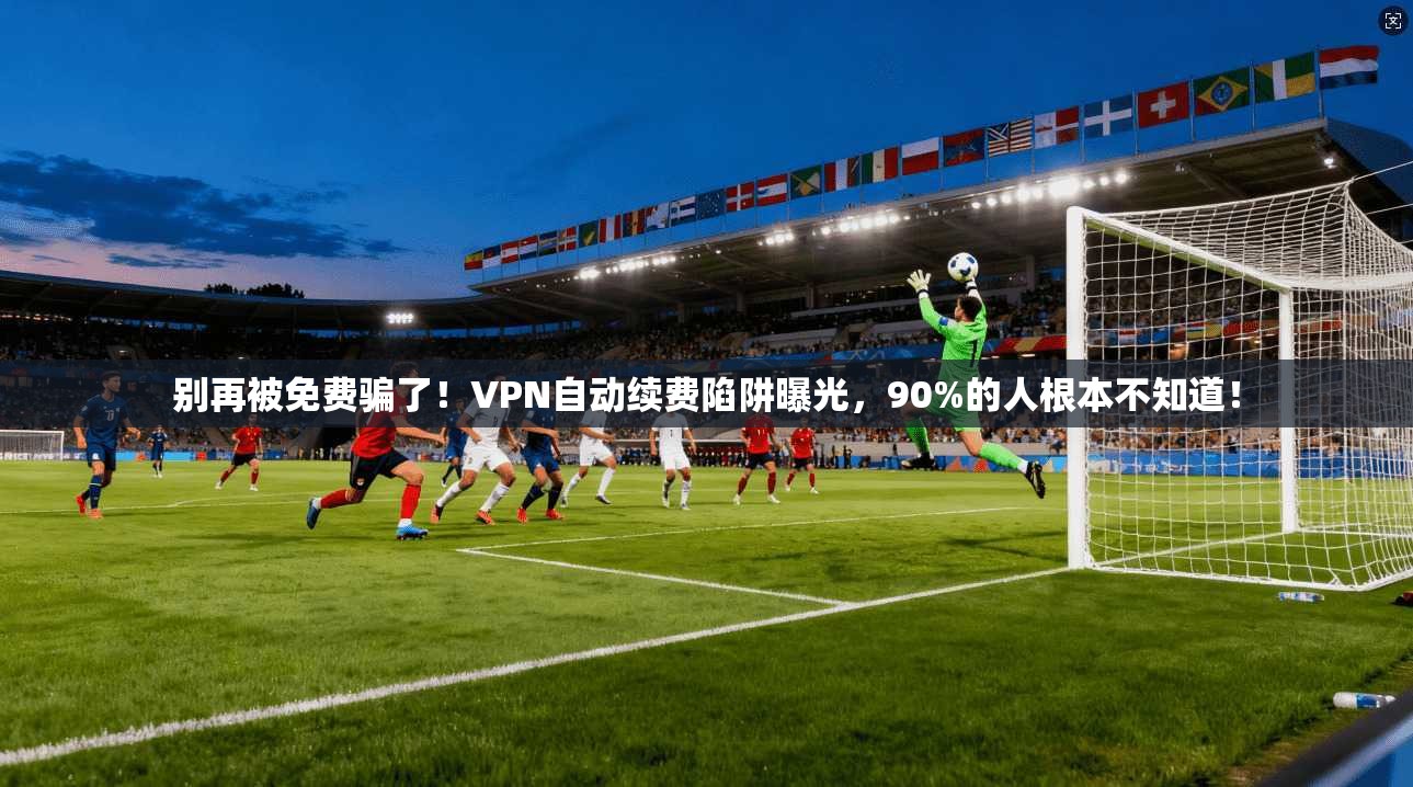 别再被免费骗了!VPN自动续费陷阱曝光,90%的人根本不知道!