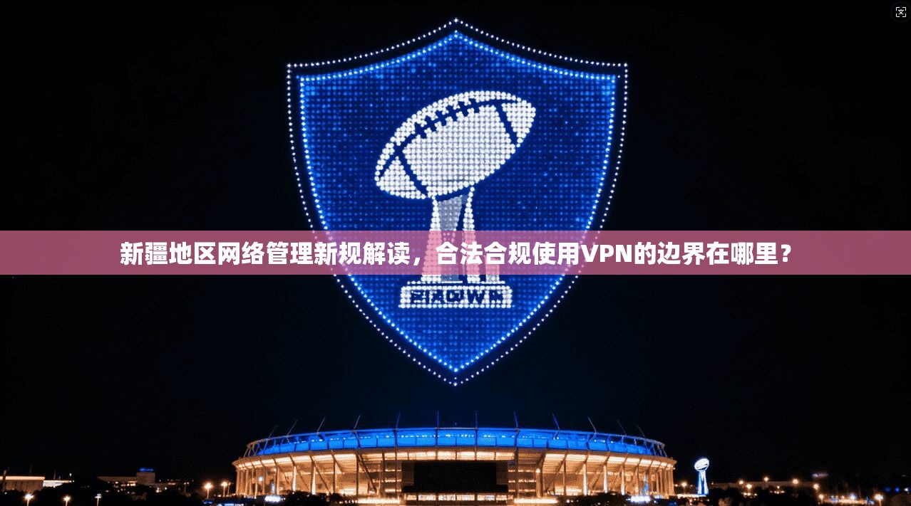 新疆地区网络管理新规解读，合法合规使用VPN的边界在哪里？