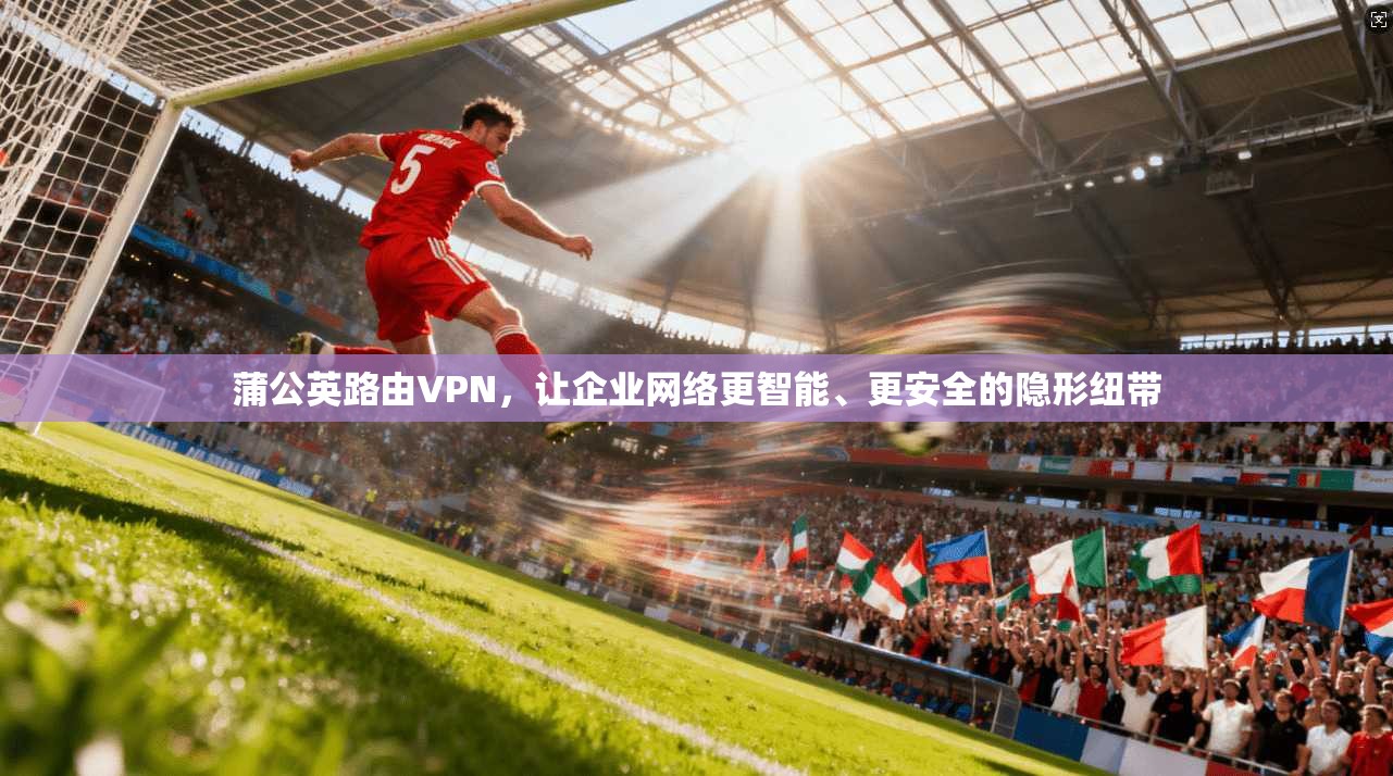蒲公英路由VPN,让企业网络更智能、更安全的隐形纽带