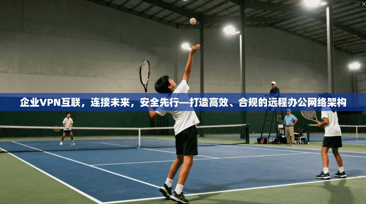 企业VPN互联，连接未来，安全先行—打造高效、合规的远程办公网络架构