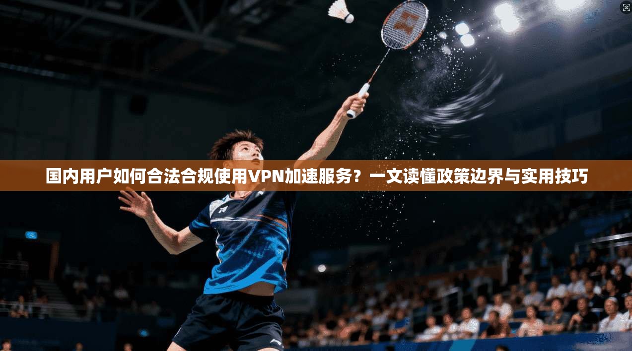 国内用户如何合法合规使用VPN加速服务？一文读懂政策边界与实用技巧