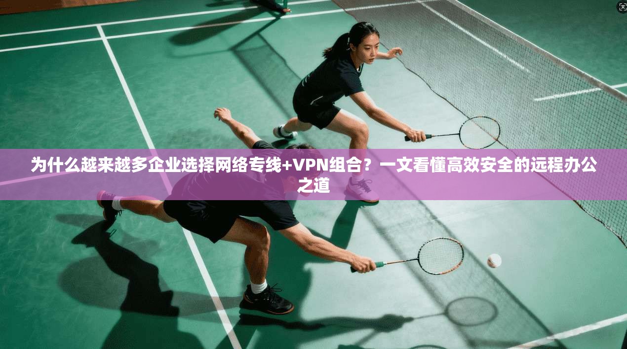 为什么越来越多企业选择网络专线+VPN组合？一文看懂高效安全的远程办公之道