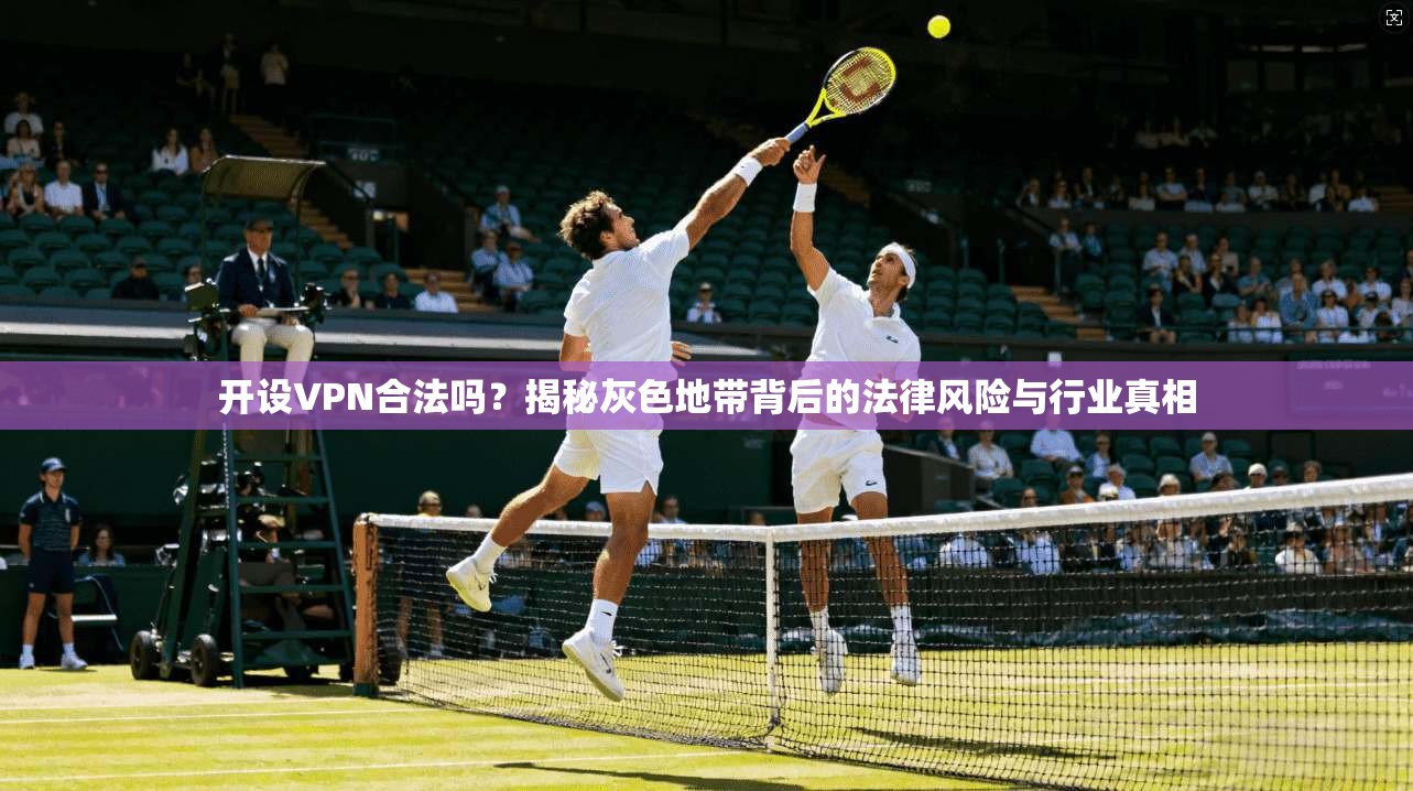 开设VPN合法吗？揭秘灰色地带背后的法律风险与行业真相