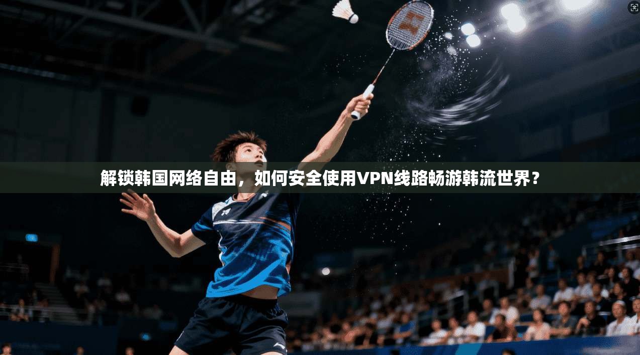 解锁韩国网络自由，如何安全使用VPN线路畅游韩流世界？