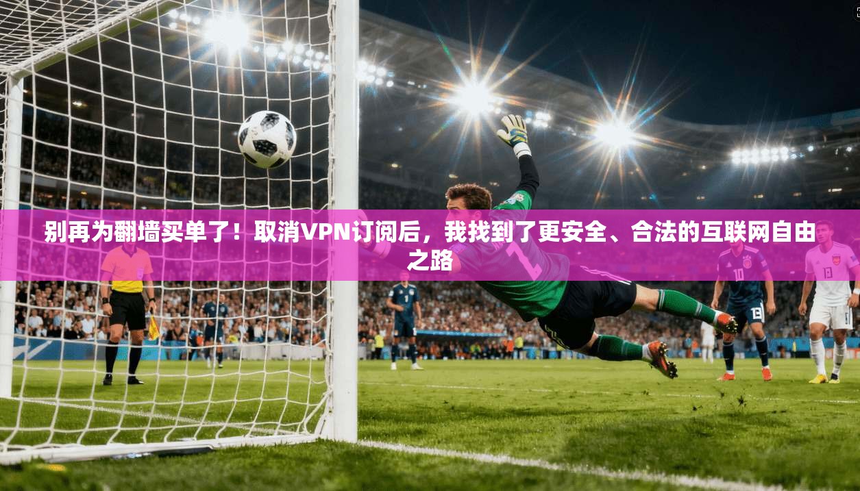 别再为翻墙买单了！取消VPN订阅后，我找到了更安全、合法的互联网自由之路