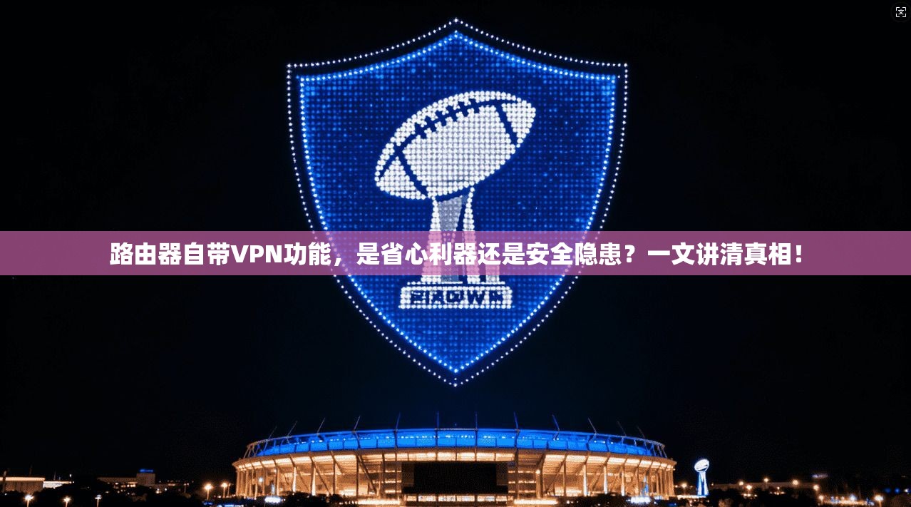 路由器自带VPN功能,是省心利器还是安全隐患?一文讲清真相!