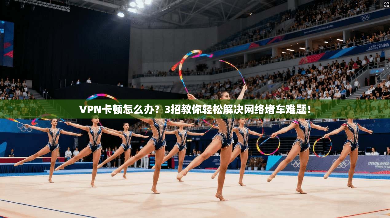 VPN卡顿怎么办？3招教你轻松解决网络堵车难题！