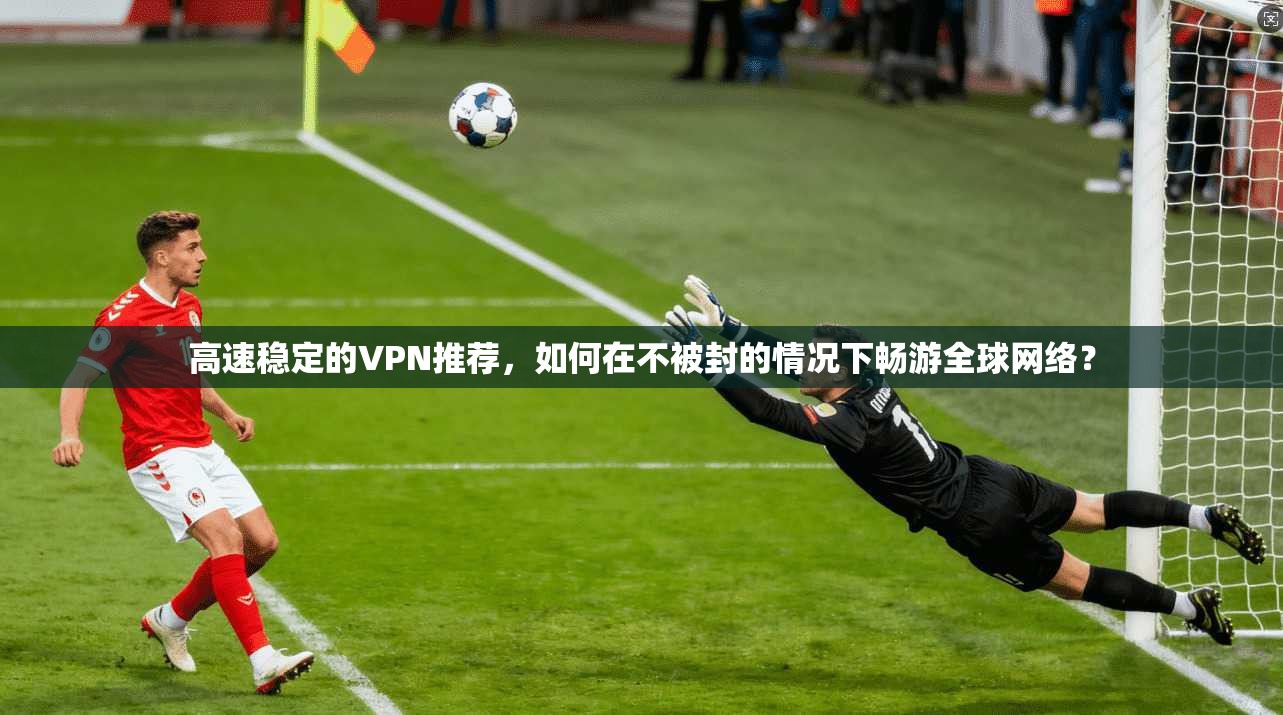 高速稳定的VPN推荐，如何在不被封的情况下畅游全球网络？