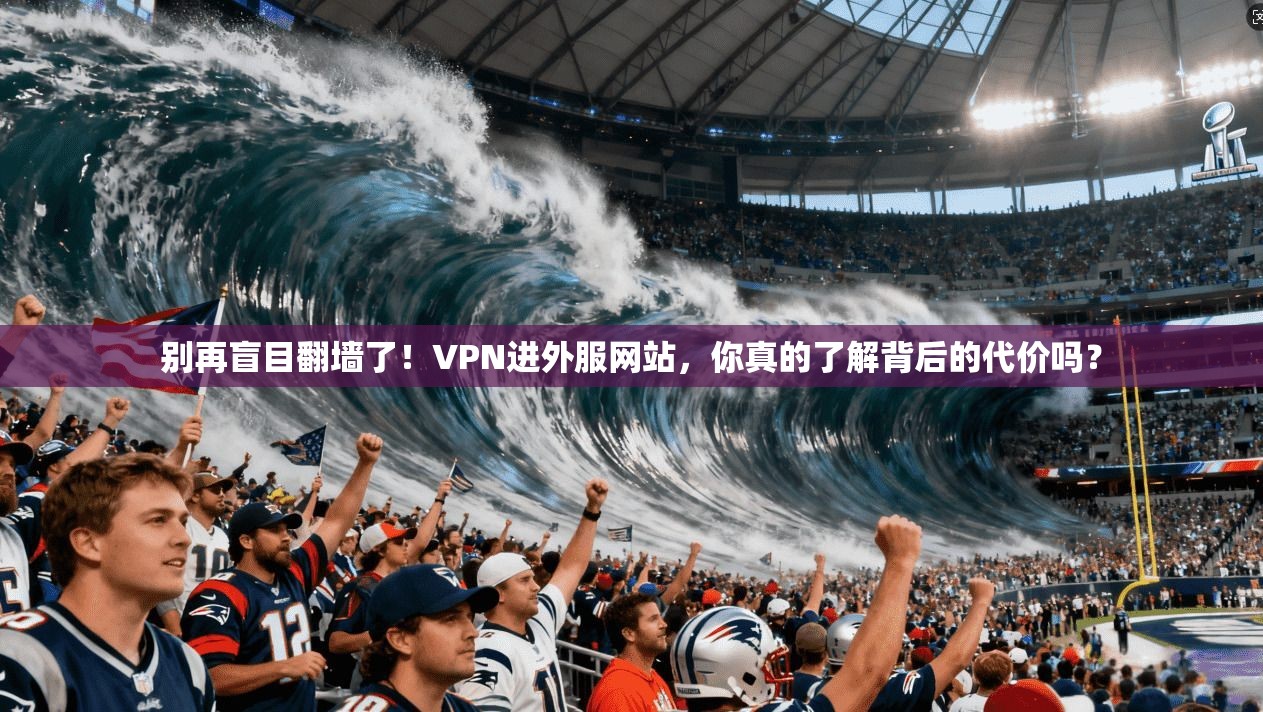 别再盲目翻墙了！VPN进外服网站，你真的了解背后的代价吗？