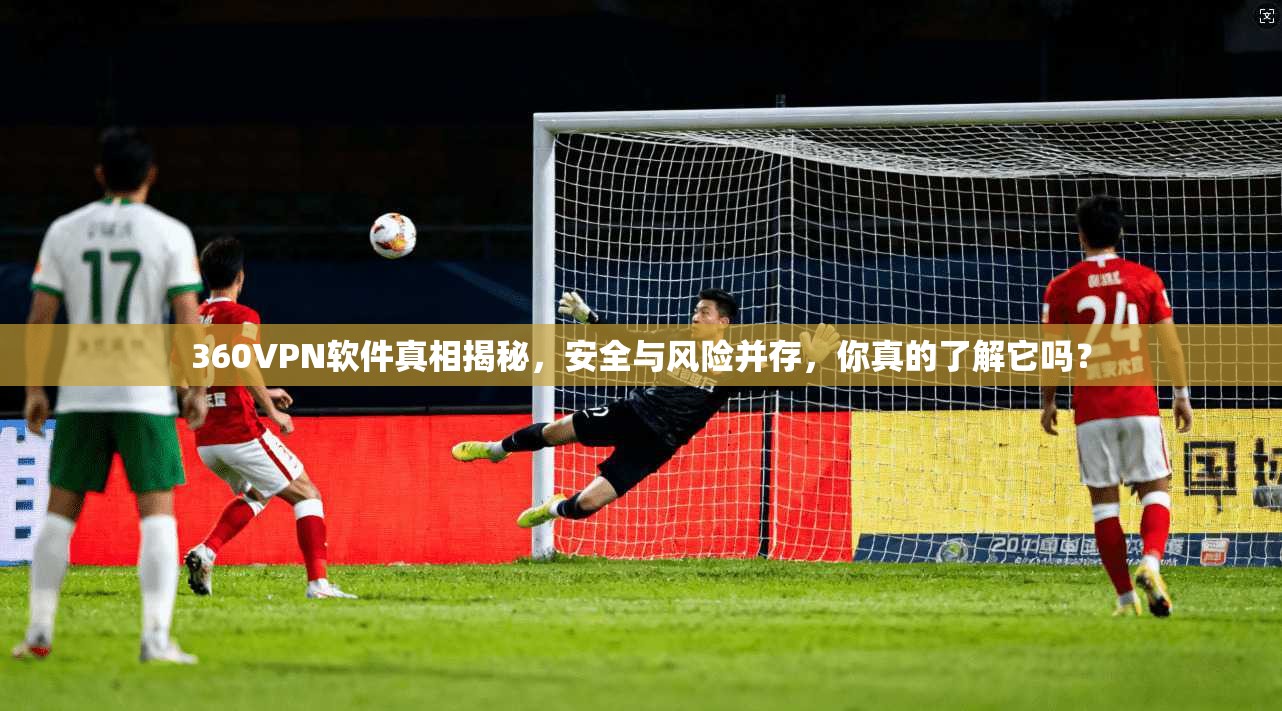 360VPN软件真相揭秘，安全与风险并存，你真的了解它吗？